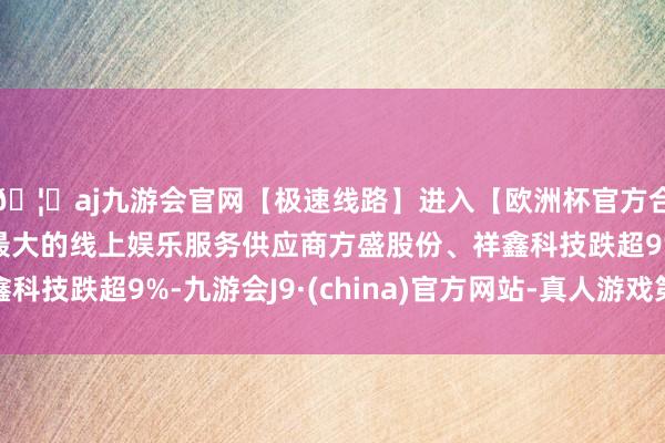 🦄aj九游会官网【极速线路】进入【欧洲杯官方合作网站】华人市场最大的线上娱乐服务供应商方盛股份、祥鑫科技跌超9%-九游会J9·(china)官方网站-真人游戏第一品牌