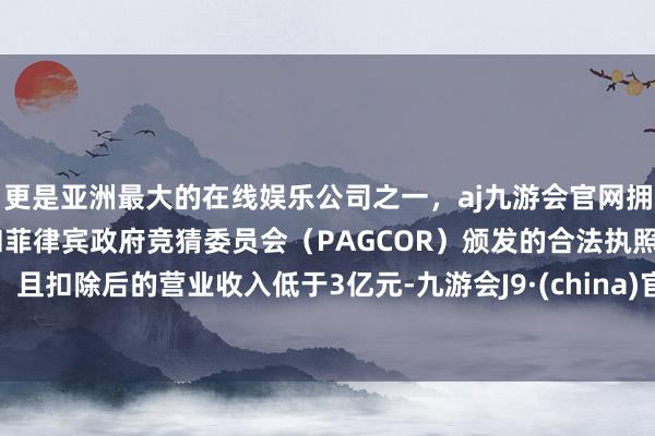 更是亚洲最大的在线娱乐公司之一，aj九游会官网拥有欧洲马耳他（MGA）和菲律宾政府竞猜委员会（PAGCOR）颁发的合法执照。且扣除后的营业收入低于3亿元-九游会J9·(china)官方网站-真人游戏第一品牌