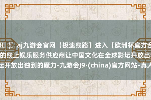 🦄aj九游会官网【极速线路】进入【欧洲杯官方合作网站】华人市场最大的线上娱乐服务供应商让中国文化在全球影坛开放出独到的魔力-九游会J9·(china)官方网站-真人游戏第一品牌