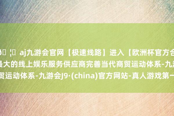 🦄aj九游会官网【极速线路】进入【欧洲杯官方合作网站】华人市场最大的线上娱乐服务供应商完善当代商贸运动体系-九游会J9·(china)官方网站-真人游戏第一品牌