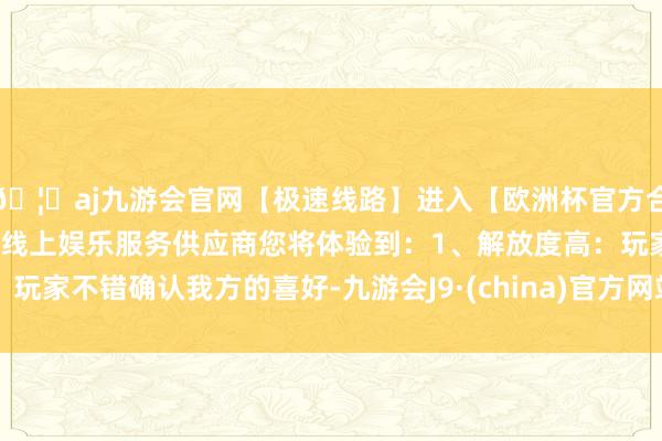 🦄aj九游会官网【极速线路】进入【欧洲杯官方合作网站】华人市场最大的线上娱乐服务供应商您将体验到：1、解放度高：玩家不错确认我方的喜好-九游会J9·(china)官方网站-真人游戏第一品牌