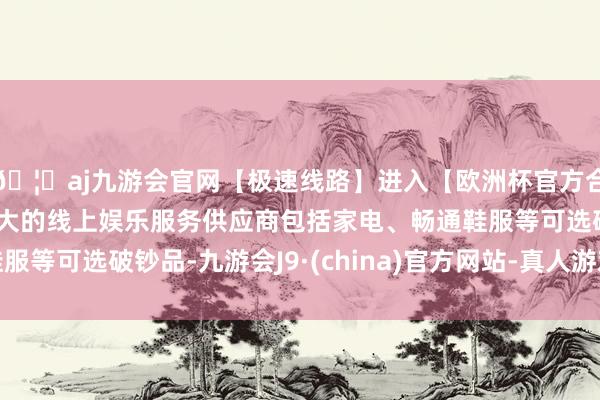 🦄aj九游会官网【极速线路】进入【欧洲杯官方合作网站】华人市场最大的线上娱乐服务供应商包括家电、畅通鞋服等可选破钞品-九游会J9·(china)官方网站-真人游戏第一品牌