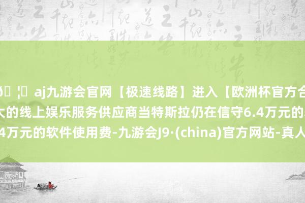 🦄aj九游会官网【极速线路】进入【欧洲杯官方合作网站】华人市场最大的线上娱乐服务供应商当特斯拉仍在信守6.4万元的软件使用费-九游会J9·(china)官方网站-真人游戏第一品牌