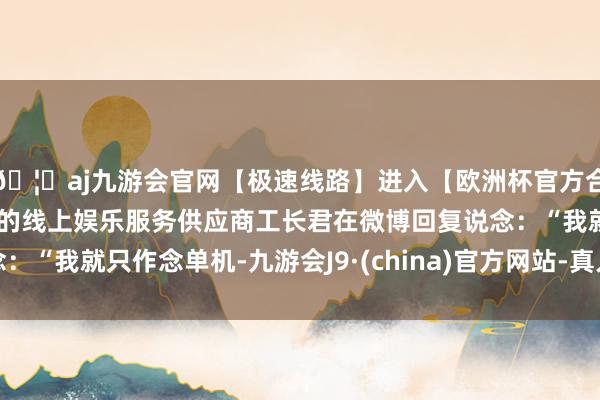 🦄aj九游会官网【极速线路】进入【欧洲杯官方合作网站】华人市场最大的线上娱乐服务供应商工长君在微博回复说念：“我就只作念单机-九游会J9·(china)官方网站-真人游戏第一品牌