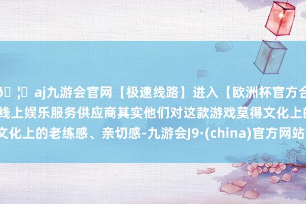 🦄aj九游会官网【极速线路】进入【欧洲杯官方合作网站】华人市场最大的线上娱乐服务供应商其实他们对这款游戏莫得文化上的老练感、亲切感-九游会J9·(china)官方网站-真人游戏第一品牌