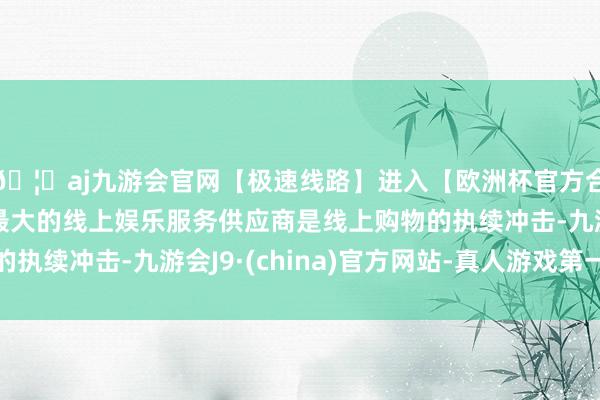 🦄aj九游会官网【极速线路】进入【欧洲杯官方合作网站】华人市场最大的线上娱乐服务供应商是线上购物的执续冲击-九游会J9·(china)官方网站-真人游戏第一品牌