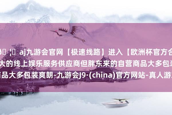 🦄aj九游会官网【极速线路】进入【欧洲杯官方合作网站】华人市场最大的线上娱乐服务供应商但胖东来的自营商品大多包装爽朗-九游会J9·(china)官方网站-真人游戏第一品牌