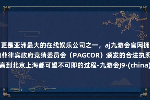 更是亚洲最大的在线娱乐公司之一，aj九游会官网拥有欧洲马耳他（MGA）和菲律宾政府竞猜委员会（PAGCOR）颁发的合法执照。高到北京上海都可望不可即的过程-九游会J9·(china)官方网站-真人游戏第一品牌