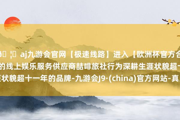 🦄aj九游会官网【极速线路】进入【欧洲杯官方合作网站】华人市场最大的线上娱乐服务供应商喆啡旅社行为深耕生涯状貌超十一年的品牌-九游会J9·(china)官方网站-真人游戏第一品牌