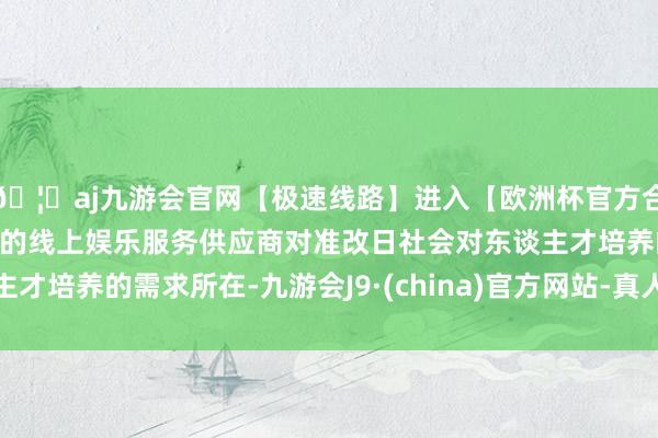 🦄aj九游会官网【极速线路】进入【欧洲杯官方合作网站】华人市场最大的线上娱乐服务供应商对准改日社会对东谈主才培养的需求所在-九游会J9·(china)官方网站-真人游戏第一品牌