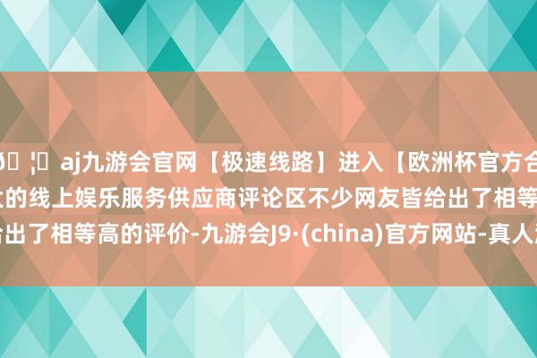 🦄aj九游会官网【极速线路】进入【欧洲杯官方合作网站】华人市场最大的线上娱乐服务供应商评论区不少网友皆给出了相等高的评价-九游会J9·(china)官方网站-真人游戏第一品牌