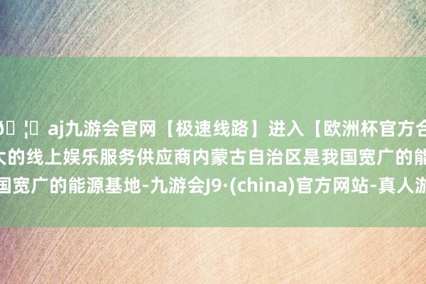 🦄aj九游会官网【极速线路】进入【欧洲杯官方合作网站】华人市场最大的线上娱乐服务供应商内蒙古自治区是我国宽广的能源基地-九游会J9·(china)官方网站-真人游戏第一品牌