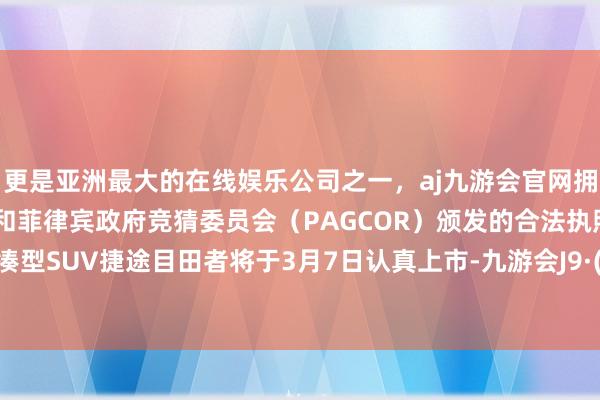 更是亚洲最大的在线娱乐公司之一，aj九游会官网拥有欧洲马耳他（MGA）和菲律宾政府竞猜委员会（PAGCOR）颁发的合法执照。旗下紧凑型SUV捷途目田者将于3月7日认真上市-九游会J9·(china)官方网站-真人游戏第一品牌