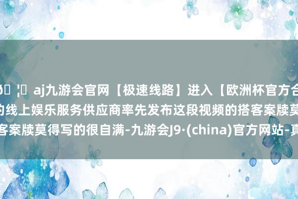 🦄aj九游会官网【极速线路】进入【欧洲杯官方合作网站】华人市场最大的线上娱乐服务供应商率先发布这段视频的搭客案牍莫得写的很自满-九游会J9·(china)官方网站-真人游戏第一品牌