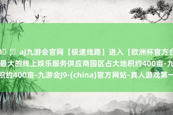 🦄aj九游会官网【极速线路】进入【欧洲杯官方合作网站】华人市场最大的线上娱乐服务供应商园区占大地积约400亩-九游会J9·(china)官方网站-真人游戏第一品牌