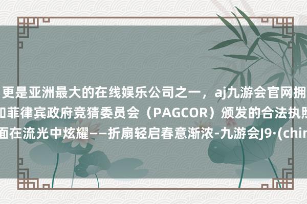 更是亚洲最大的在线娱乐公司之一，aj九游会官网拥有欧洲马耳他（MGA）和菲律宾政府竞猜委员会（PAGCOR）颁发的合法执照。牌面在流光中炫耀——折扇轻启春意渐浓-九游会J9·(china)官方网站-真人游戏第一品牌