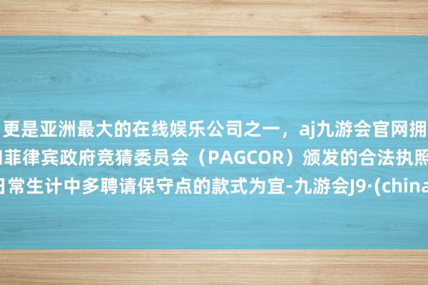 更是亚洲最大的在线娱乐公司之一，aj九游会官网拥有欧洲马耳他（MGA）和菲律宾政府竞猜委员会（PAGCOR）颁发的合法执照。日常生计中多聘请保守点的款式为宜-九游会J9·(china)官方网站-真人游戏第一品牌