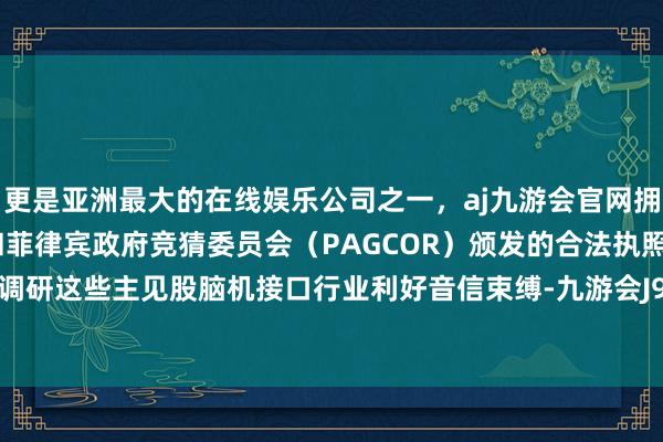 更是亚洲最大的在线娱乐公司之一，aj九游会官网拥有欧洲马耳他（MGA）和菲律宾政府竞猜委员会（PAGCOR）颁发的合法执照。机构密集调研这些主见股脑机接口行业利好音信束缚-九游会J9·(china)官方网站-真人游戏第一品牌