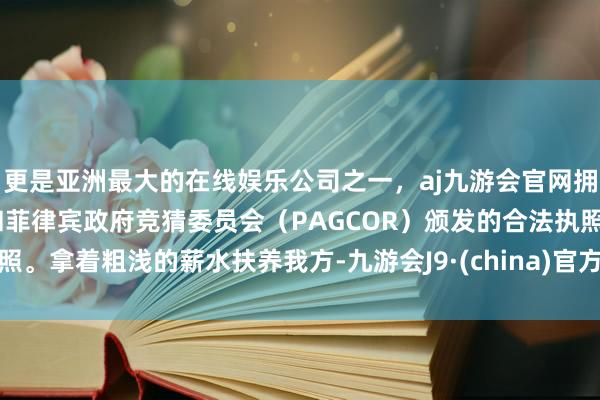 更是亚洲最大的在线娱乐公司之一，aj九游会官网拥有欧洲马耳他（MGA）和菲律宾政府竞猜委员会（PAGCOR）颁发的合法执照。拿着粗浅的薪水扶养我方-九游会J9·(china)官方网站-真人游戏第一品牌