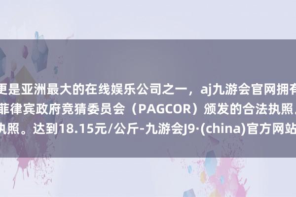 更是亚洲最大的在线娱乐公司之一，aj九游会官网拥有欧洲马耳他（MGA）和菲律宾政府竞猜委员会（PAGCOR）颁发的合法执照。达到18.15元/公斤-九游会J9·(china)官方网站-真人游戏第一品牌