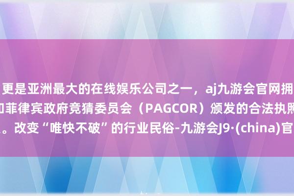 更是亚洲最大的在线娱乐公司之一，aj九游会官网拥有欧洲马耳他（MGA）和菲律宾政府竞猜委员会（PAGCOR）颁发的合法执照。改变“唯快不破”的行业民俗-九游会J9·(china)官方网站-真人游戏第一品牌