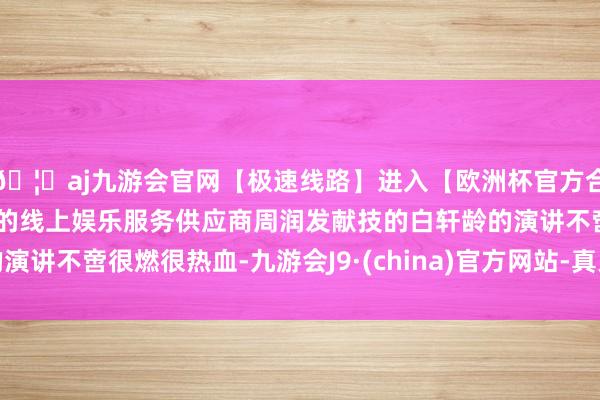 🦄aj九游会官网【极速线路】进入【欧洲杯官方合作网站】华人市场最大的线上娱乐服务供应商周润发献技的白轩龄的演讲不啻很燃很热血-九游会J9·(china)官方网站-真人游戏第一品牌