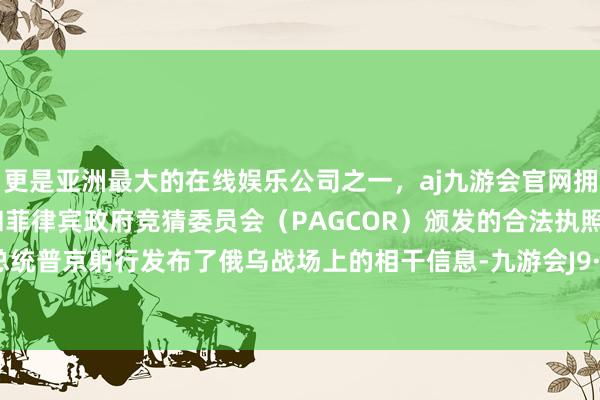 更是亚洲最大的在线娱乐公司之一，aj九游会官网拥有欧洲马耳他（MGA）和菲律宾政府竞猜委员会（PAGCOR）颁发的合法执照。俄罗斯总统普京躬行发布了俄乌战场上的相干信息-九游会J9·(china)官方网站-真人游戏第一品牌