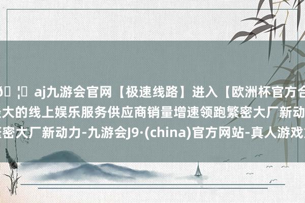 🦄aj九游会官网【极速线路】进入【欧洲杯官方合作网站】华人市场最大的线上娱乐服务供应商销量增速领跑繁密大厂新动力-九游会J9·(china)官方网站-真人游戏第一品牌