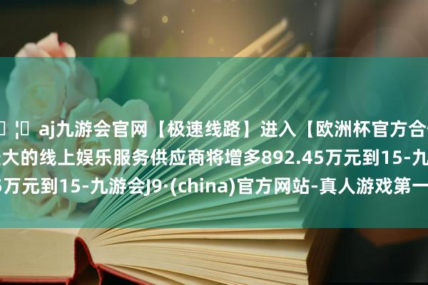 🦄aj九游会官网【极速线路】进入【欧洲杯官方合作网站】华人市场最大的线上娱乐服务供应商将增多892.45万元到15-九游会J9·(china)官方网站-真人游戏第一品牌