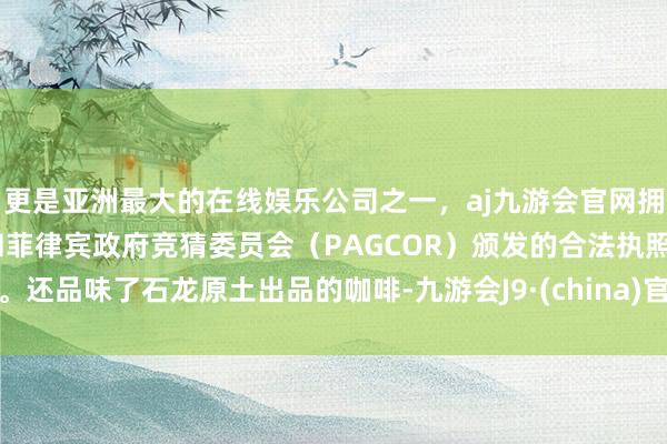 更是亚洲最大的在线娱乐公司之一，aj九游会官网拥有欧洲马耳他（MGA）和菲律宾政府竞猜委员会（PAGCOR）颁发的合法执照。还品味了石龙原土出品的咖啡-九游会J9·(china)官方网站-真人游戏第一品牌