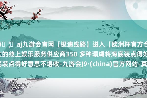 🦄aj九游会官网【极速线路】进入【欧洲杯官方合作网站】华人市场最大的线上娱乐服务供应商350 多种珊瑚将海底装点得好意思不堪收-九游会J9·(china)官方网站-真人游戏第一品牌