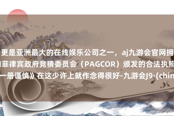 更是亚洲最大的在线娱乐公司之一，aj九游会官网拥有欧洲马耳他（MGA）和菲律宾政府竞猜委员会（PAGCOR）颁发的合法执照。《一册谨慎》在这少许上就作念得很好-九游会J9·(china)官方网站-真人游戏第一品牌