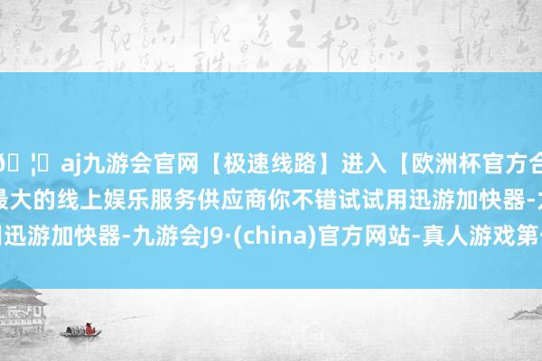 🦄aj九游会官网【极速线路】进入【欧洲杯官方合作网站】华人市场最大的线上娱乐服务供应商你不错试试用迅游加快器-九游会J9·(china)官方网站-真人游戏第一品牌