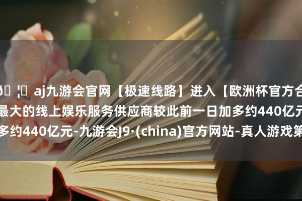 🦄aj九游会官网【极速线路】进入【欧洲杯官方合作网站】华人市场最大的线上娱乐服务供应商较此前一日加多约440亿元-九游会J9·(china)官方网站-真人游戏第一品牌