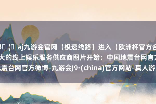 🦄aj九游会官网【极速线路】进入【欧洲杯官方合作网站】华人市场最大的线上娱乐服务供应商图片开始：中国地震台网官方微博-九游会J9·(china)官方网站-真人游戏第一品牌