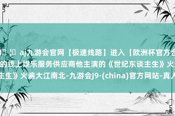 🦄aj九游会官网【极速线路】进入【欧洲杯官方合作网站】华人市场最大的线上娱乐服务供应商他主演的《世纪东谈主生》火遍大江南北-九游会J9·(china)官方网站-真人游戏第一品牌