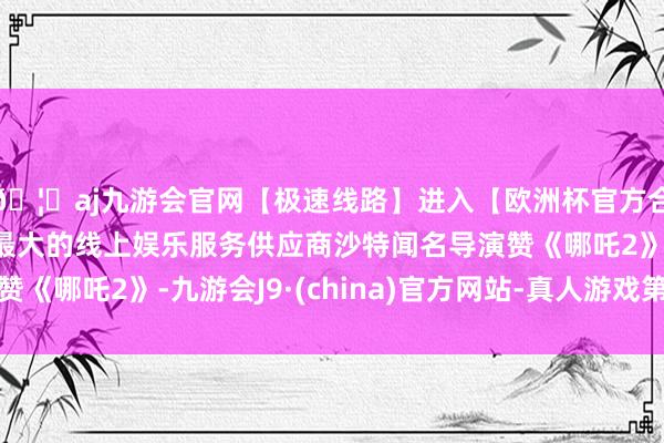 🦄aj九游会官网【极速线路】进入【欧洲杯官方合作网站】华人市场最大的线上娱乐服务供应商沙特闻名导演赞《哪吒2》-九游会J9·(china)官方网站-真人游戏第一品牌