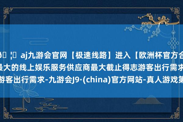 🦄aj九游会官网【极速线路】进入【欧洲杯官方合作网站】华人市场最大的线上娱乐服务供应商最大截止得志游客出行需求-九游会J9·(china)官方网站-真人游戏第一品牌