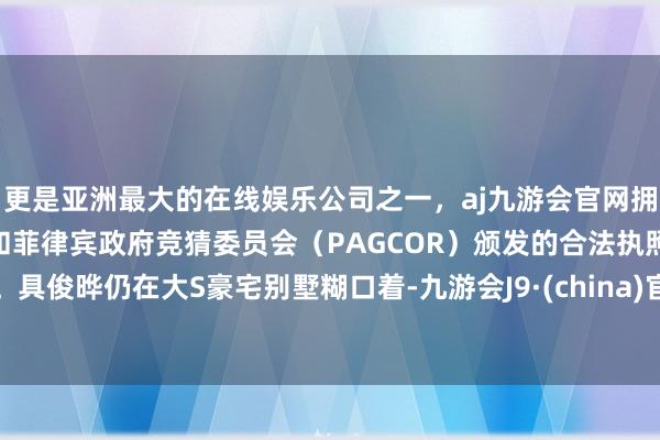 更是亚洲最大的在线娱乐公司之一，aj九游会官网拥有欧洲马耳他（MGA）和菲律宾政府竞猜委员会（PAGCOR）颁发的合法执照。具俊晔仍在大S豪宅别墅糊口着-九游会J9·(china)官方网站-真人游戏第一品牌