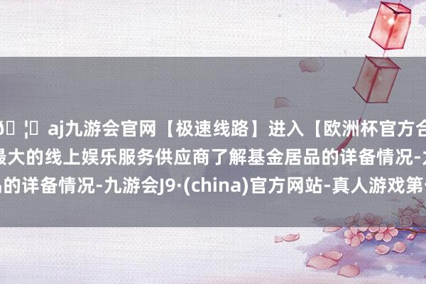 🦄aj九游会官网【极速线路】进入【欧洲杯官方合作网站】华人市场最大的线上娱乐服务供应商了解基金居品的详备情况-九游会J9·(china)官方网站-真人游戏第一品牌