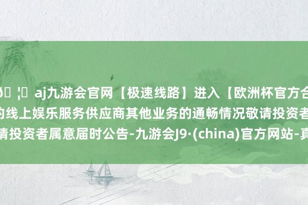 🦄aj九游会官网【极速线路】进入【欧洲杯官方合作网站】华人市场最大的线上娱乐服务供应商其他业务的通畅情况敬请投资者属意届时公告-九游会J9·(china)官方网站-真人游戏第一品牌