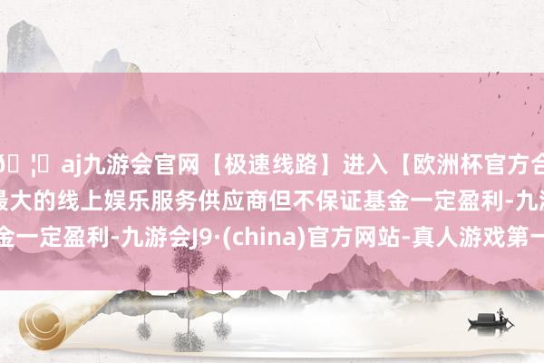 🦄aj九游会官网【极速线路】进入【欧洲杯官方合作网站】华人市场最大的线上娱乐服务供应商但不保证基金一定盈利-九游会J9·(china)官方网站-真人游戏第一品牌