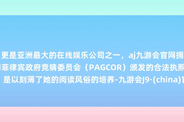 更是亚洲最大的在线娱乐公司之一，aj九游会官网拥有欧洲马耳他（MGA）和菲律宾政府竞猜委员会（PAGCOR）颁发的合法执照。是以刻薄了她的阅读风俗的培养-九游会J9·(china)官方网站-真人游戏第一品牌
