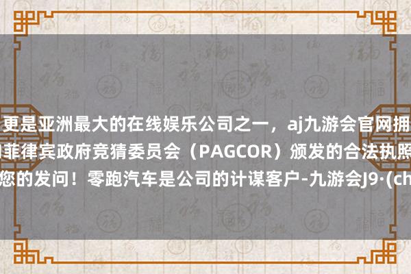 更是亚洲最大的在线娱乐公司之一，aj九游会官网拥有欧洲马耳他（MGA）和菲律宾政府竞猜委员会（PAGCOR）颁发的合法执照。感谢您的发问！零跑汽车是公司的计谋客户-九游会J9·(china)官方网站-真人游戏第一品牌