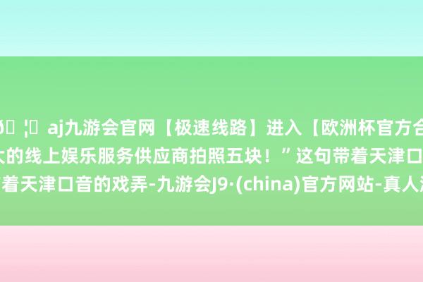 🦄aj九游会官网【极速线路】进入【欧洲杯官方合作网站】华人市场最大的线上娱乐服务供应商拍照五块！”这句带着天津口音的戏弄-九游会J9·(china)官方网站-真人游戏第一品牌