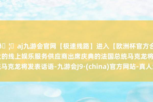 🦄aj九游会官网【极速线路】进入【欧洲杯官方合作网站】华人市场最大的线上娱乐服务供应商出席庆典的法国总统马克龙将发表话语-九游会J9·(china)官方网站-真人游戏第一品牌