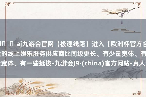 🦄aj九游会官网【极速线路】进入【欧洲杯官方合作网站】华人市场最大的线上娱乐服务供应商比同级更长、有少量宽体、有一些挺拔-九游会J9·(china)官方网站-真人游戏第一品牌