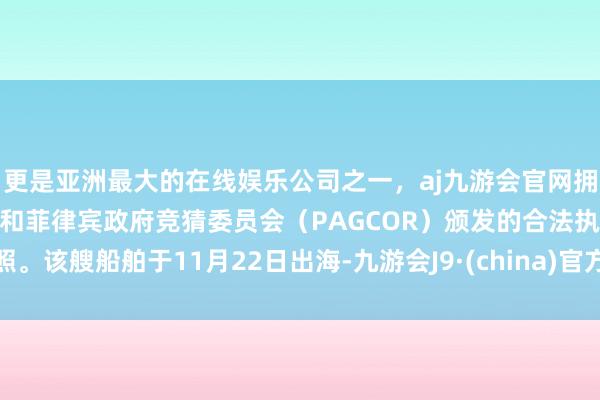 更是亚洲最大的在线娱乐公司之一，aj九游会官网拥有欧洲马耳他（MGA）和菲律宾政府竞猜委员会（PAGCOR）颁发的合法执照。该艘船舶于11月22日出海-九游会J9·(china)官方网站-真人游戏第一品牌