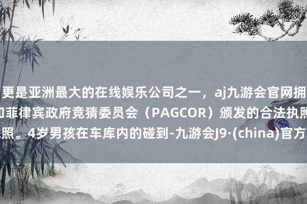 更是亚洲最大的在线娱乐公司之一，aj九游会官网拥有欧洲马耳他（MGA）和菲律宾政府竞猜委员会（PAGCOR）颁发的合法执照。4岁男孩在车库内的碰到-九游会J9·(china)官方网站-真人游戏第一品牌