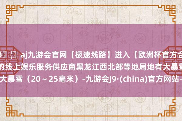 🦄aj九游会官网【极速线路】进入【欧洲杯官方合作网站】华人市场最大的线上娱乐服务供应商黑龙江西北部等地局地有大暴雪（20～25毫米）-九游会J9·(china)官方网站-真人游戏第一品牌